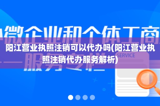 阳江营业执照注销可以代办吗(阳江营业执照注销代办服务解析)