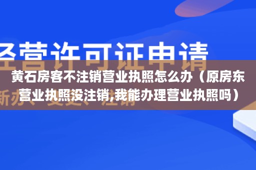 黄石房客不注销营业执照怎么办（原房东营业执照没注销,我能办理营业执照吗）