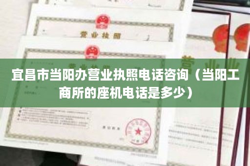 宜昌市当阳办营业执照电话咨询（当阳工商所的座机电话是多少）