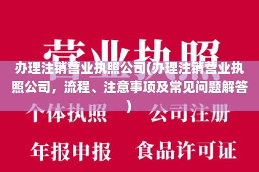 办理注销营业执照公司(办理注销营业执照公司，流程、注意事项及常见问题解答)