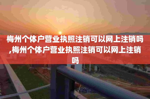 梅州个体户营业执照注销可以网上注销吗,梅州个体户营业执照注销可以网上注销吗