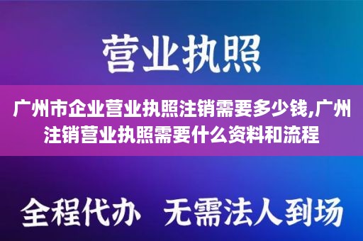广州市企业营业执照注销需要多少钱,广州注销营业执照需要什么资料和流程
