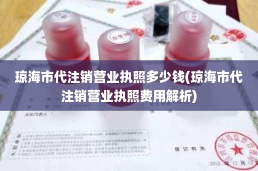 琼海市代注销营业执照多少钱(琼海市代注销营业执照费用解析)