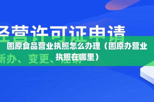 固原食品营业执照怎么办理（固原办营业执照在哪里）