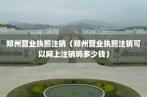 郑州营业执照注销（郑州营业执照注销可以网上注销吗多少钱）