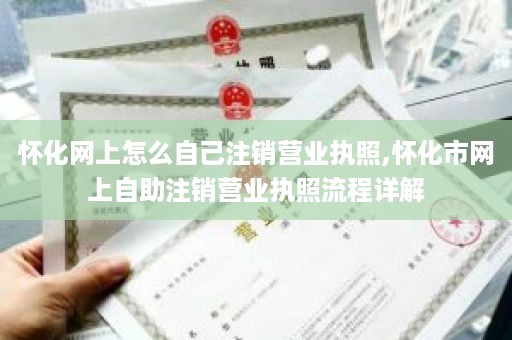 怀化网上怎么自己注销营业执照,怀化市网上自助注销营业执照流程详解