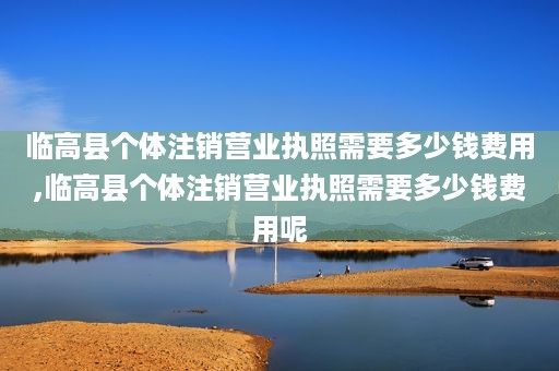 临高县个体注销营业执照需要多少钱费用,临高县个体注销营业执照需要多少钱费用呢
