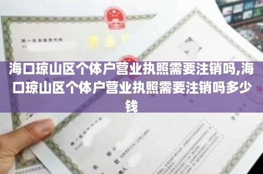海口琼山区个体户营业执照需要注销吗,海口琼山区个体户营业执照需要注销吗多少钱