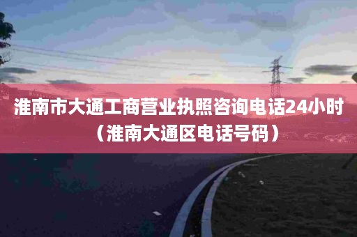 淮南市大通工商营业执照咨询电话24小时（淮南大通区电话号码）