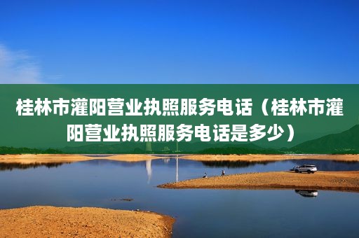 桂林市灌阳营业执照服务电话（桂林市灌阳营业执照服务电话是多少）