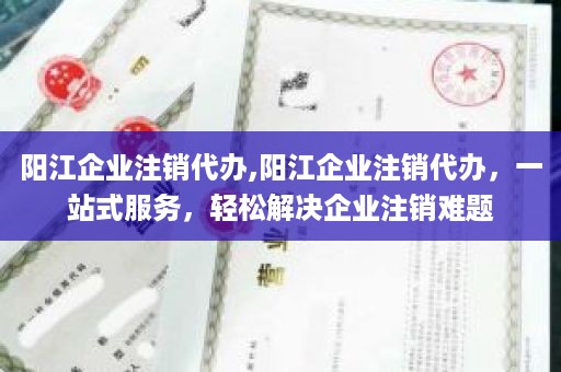 阳江企业注销代办,阳江企业注销代办，一站式服务，轻松解决企业注销难题