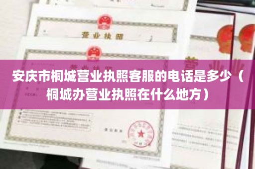 安庆市桐城营业执照客服的电话是多少（桐城办营业执照在什么地方）