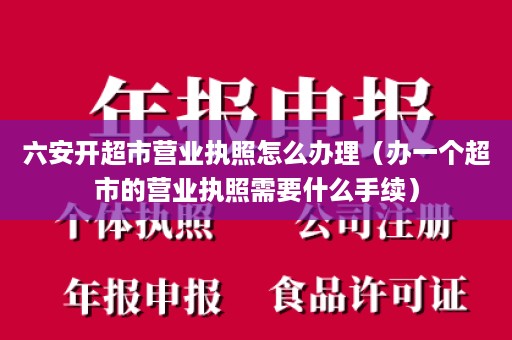 六安开超市营业执照怎么办理（办一个超市的营业执照需要什么手续）