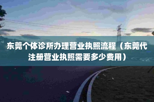 东莞个体诊所办理营业执照流程（东莞代注册营业执照需要多少费用）