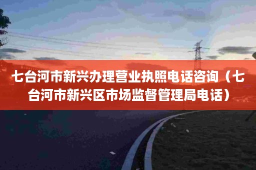 七台河市新兴办理营业执照电话咨询（七台河市新兴区市场监督管理局电话）