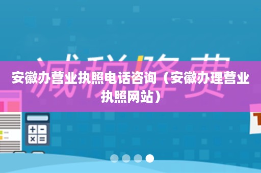 安徽办营业执照电话咨询（安徽办理营业执照网站）