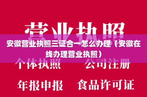 安徽营业执照三证合一怎么办理（安徽在线办理营业执照）