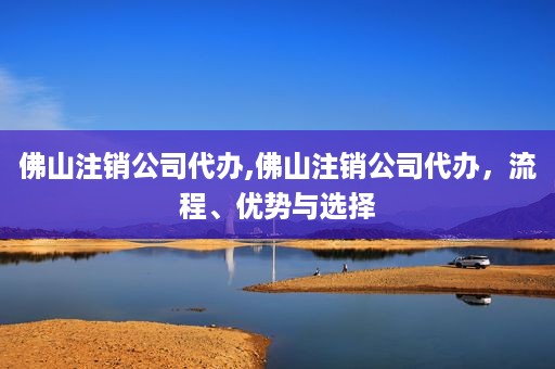佛山注销公司代办,佛山注销公司代办，流程、优势与选择