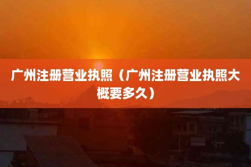 广州注册营业执照（广州注册营业执照大概要多久）