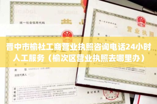 晋中市榆社工商营业执照咨询电话24小时人工服务（榆次区营业执照去哪里办）