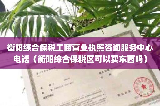 衡阳综合保税工商营业执照咨询服务中心电话（衡阳综合保税区可以买东西吗）