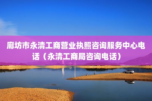 廊坊市永清工商营业执照咨询服务中心电话（永清工商局咨询电话）