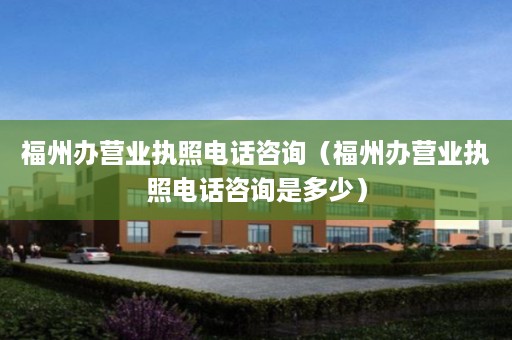 福州办营业执照电话咨询（福州办营业执照电话咨询是多少）