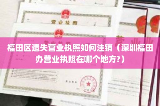 福田区遗失营业执照如何注销（深圳福田办营业执照在哪个地方?）