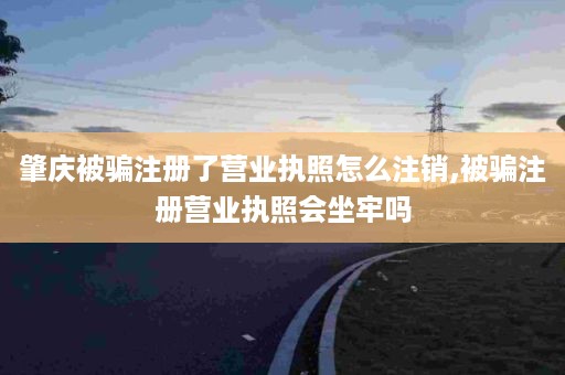 肇庆被骗注册了营业执照怎么注销,被骗注册营业执照会坐牢吗