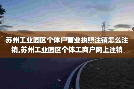 苏州工业园区个体户营业执照注销怎么注销,苏州工业园区个体工商户网上注销