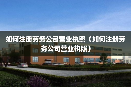如何注册劳务公司营业执照（如何注册劳务公司营业执照）
