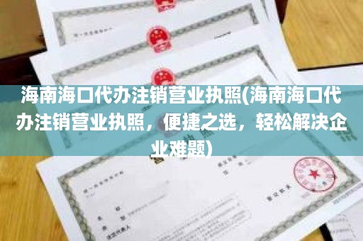 海南海口代办注销营业执照(海南海口代办注销营业执照，便捷之选，轻松解决企业难题)