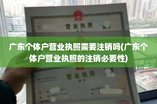 广东个体户营业执照需要注销吗(广东个体户营业执照的注销必要性)