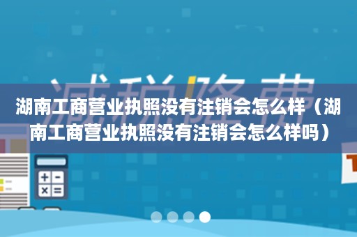 湖南工商营业执照没有注销会怎么样（湖南工商营业执照没有注销会怎么样吗）