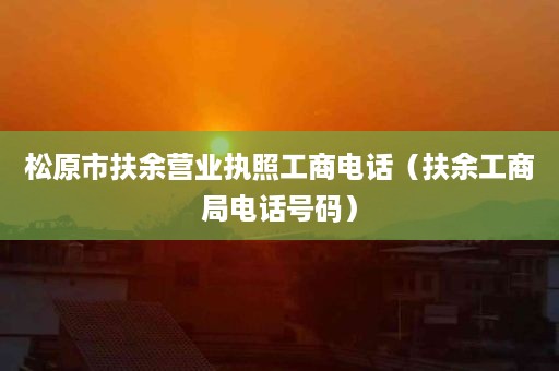 松原市扶余营业执照工商电话（扶余工商局电话号码）