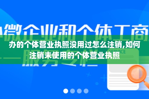办的个体营业执照没用过怎么注销,如何注销未使用的个体营业执照
