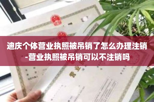 迪庆个体营业执照被吊销了怎么办理注销-营业执照被吊销可以不注销吗