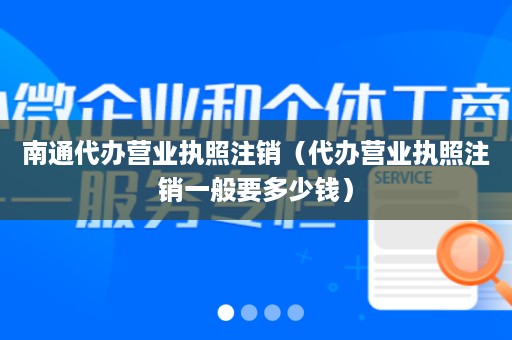南通代办营业执照注销（代办营业执照注销一般要多少钱）