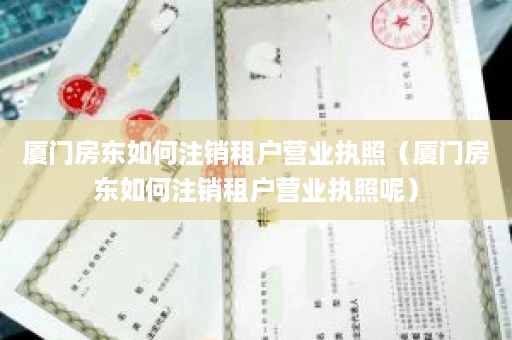 厦门房东如何注销租户营业执照（厦门房东如何注销租户营业执照呢）