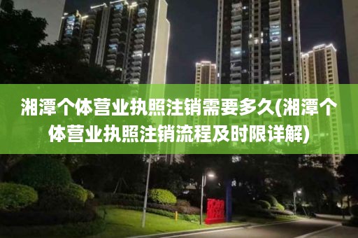 湘潭个体营业执照注销需要多久(湘潭个体营业执照注销流程及时限详解)