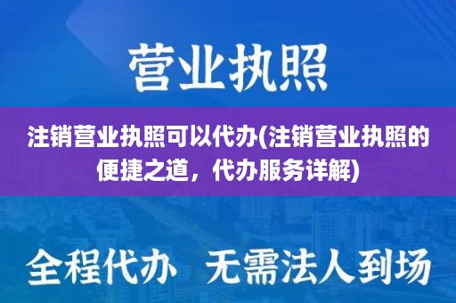 注销营业执照可以代办(注销营业执照的便捷之道，代办服务详解)