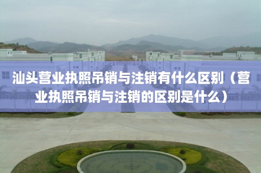 汕头营业执照吊销与注销有什么区别（营业执照吊销与注销的区别是什么）