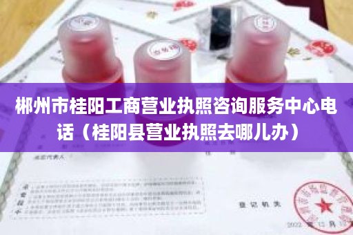 郴州市桂阳工商营业执照咨询服务中心电话（桂阳县营业执照去哪儿办）