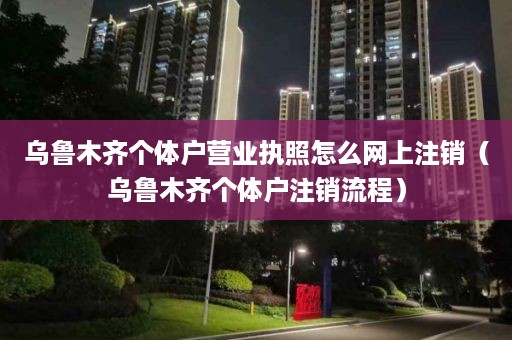 乌鲁木齐个体户营业执照怎么网上注销（乌鲁木齐个体户注销流程）