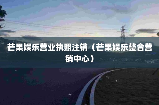 芒果娱乐营业执照注销（芒果娱乐整合营销中心）
