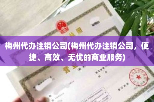 梅州代办注销公司(梅州代办注销公司，便捷、高效、无忧的商业服务)