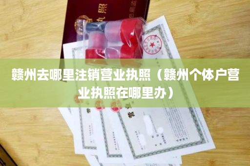 赣州去哪里注销营业执照（赣州个体户营业执照在哪里办）