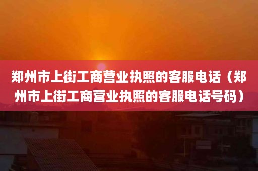 郑州市上街工商营业执照的客服电话（郑州市上街工商营业执照的客服电话号码）