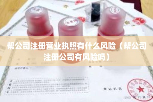 帮公司注册营业执照有什么风险（帮公司注册公司有风险吗）