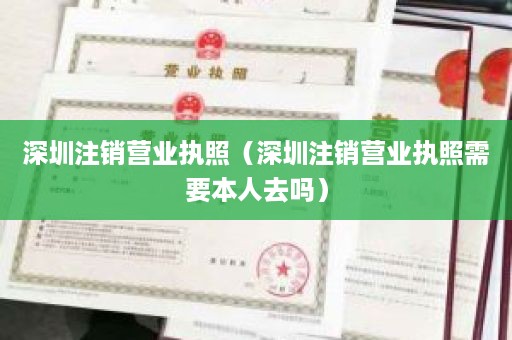 深圳注销营业执照（深圳注销营业执照需要本人去吗）